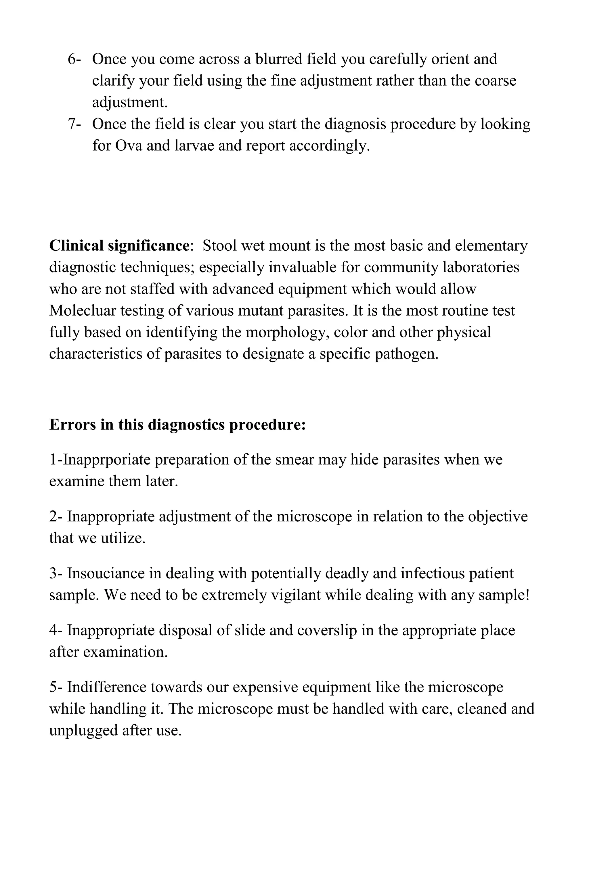 6- Once you come across a blurred field you carefully orient and
clarify your field using the fine adjustment rather than the coarse
adjustment.
7- Once the field is clear you start the diagnosis procedure by looking
for Ova and larvae and report accordingly.
Clinical significance: Stool wet mount is the most basic and elementary
diagnostic techniques; especially invaluable for community laboratories
who are not staffed with advanced equipment which would allow
Molecluar testing of various mutant parasites. It is the most routine test
fully based on identifying the morphology, color and other physical
characteristics of parasites to designate a specific pathogen.
Errors in this diagnostics procedure:
1-Inapprporiate preparation of the smear may hide parasites when we
examine them later.
2- Inappropriate adjustment of the microscope in relation to the objective
that we utilize.
3- Insouciance in dealing with potentially deadly and infectious patient
sample. We need to be extremely vigilant while dealing with any sample!
4- Inappropriate disposal of slide and coverslip in the appropriate place
after examination.
5- Indifference towards our expensive equipment like the microscope
while handling it. The microscope must be handled with care, cleaned and
unplugged after use.
 