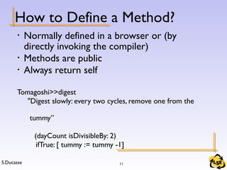 S.Ducasse 11
How to Define a Method?
• Normally defined in a browser or (by
directly invoking the compiler)
• Methods are public
• Always return self
Tomagoshi>>digest
"Digest slowly: every two cycles, remove one from the
tummy”
(dayCount isDivisibleBy: 2)
ifTrue: [ tummy := tummy -1]
 