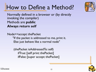 S.Ducasse 12
How to Define a Method?
Normally defined in a browser or (by directly
invoking the compiler)
Methods are public
Always return self
Node>>accept: thePacket
"If the packet is addressed to me, print it.
Else just behave like a normal node"
(thePacket isAddressedTo: self)
ifTrue: [self print: thePacket]
ifFalse: [super accept: thePacket]
 