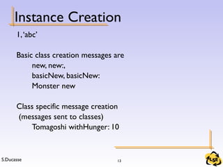 S.Ducasse 13
Instance Creation
1,‘abc’
Basic class creation messages are
new, new:,
basicNew, basicNew:
Monster new
Class specific message creation
(messages sent to classes)
Tomagoshi withHunger: 10
 