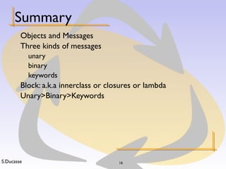 S.Ducasse 16
Summary
Objects and Messages
Three kinds of messages
unary
binary
keywords
Block: a.k.a innerclass or closures or lambda
Unary>Binary>Keywords
 