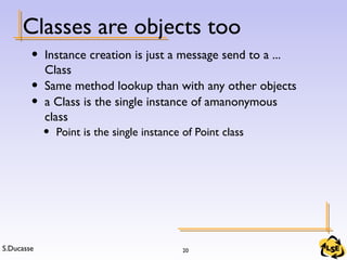 S.Ducasse 20
Classes are objects too
• Instance creation is just a message send to a ...
Class
• Same method lookup than with any other objects
• a Class is the single instance of amanonymous
class
• Point is the single instance of Point class
 