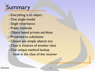 S.Ducasse 24
Summary
- Everything is an object
- One single model
- Single inheritance
- Public methods
- Object based private attribute
- Protected to subclasses
- Classes are simply objects too
- Class is instance of another class
- One unique method lookup
look in the class of the receiver
 