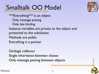 S.Ducasse 3
Smalltalk OO Model
***Everything*** is an object
Only message passing
Only late binding
Instance variables are private to the object and
protected to the subclasses
Methods are public
Everything is a pointer
Garbage collector
Single inheritance between classes
Only message passing between objects
 