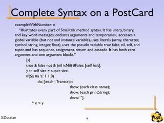 S.Ducasse 4
Complete Syntax on a PostCard
exampleWithNumber: x
“Illustrates every part of Smalltalk method syntax. It has unary, binary,
and key word messages, declares arguments and temporaries, accesses a
global variable (but not and instance variable), uses literals (array, character,
symbol, string, integer, float), uses the pseudo variable true false, nil, self, and
super, and has sequence, assignment, return and cascade. It has both zero
argument and one argument blocks.”
|y|
true & false not & (nil isNil) ifFalse: [self halt].
y := self size + super size.
#($a #a ‘a’ 1 1.0)
do: [:each | Transcript
show: (each class name);
show: (each printString);
show:‘ ‘].
^ x < y
 