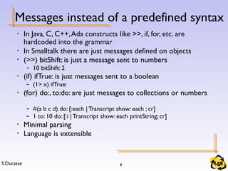 S.Ducasse 8
Messages instead of a predefined syntax
• In Java, C, C++,Ada constructs like >>, if, for, etc. are
hardcoded into the grammar
• In Smalltalk there are just messages defined on objects
• (>>) bitShift: is just a message sent to numbers
– 10 bitShift: 2
• (if) ifTrue: is just messages sent to a boolean
– (1> x) ifTrue:
• (for) do:, to:do: are just messages to collections or numbers
– #(a b c d) do: [:each | Transcript show: each ; cr]
– 1 to: 10 do: [:i |Transcript show: each printString; cr]
• Minimal parsing
• Language is extensible
 