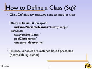 S.Ducasse 9
How to Define a Class (Sq)?
• Class Definition:A message sent to another class
Object subclass: #Tomagoshi
instanceVariableNames: ‘tummy hunger
dayCount’
classVariableNames: ''
poolDictionaries: ''
category: ‘Monster Inc’
• Instance variables are instance-based protected
(not visible by clients)
 