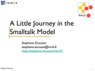 Stéphane Ducasse 1
Stéphane Ducasse
stephane.ducasse@inria.fr
http://stephane.ducasse.free.fr/
A Little Journey in the
Smalltalk Model
 