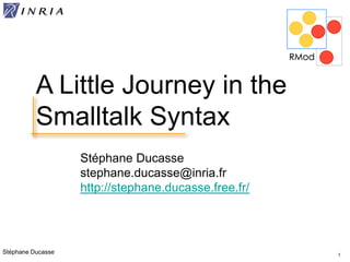 Stéphane Ducasse
Stéphane Ducasse
stephane.ducasse@inria.fr
http://stephane.ducasse.free.fr/
1
A Little Journey in the
Smalltalk Syntax
 