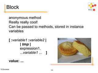 S.Ducasse 165
Block
anonymous method
Really really cool!
Can be passed to methods, stored in instance
variables
[ :variable1 :variable2 |
| tmp |
expression1.
...variable1 ... ]
value: ...
 
