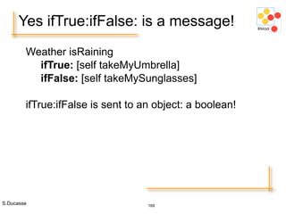 S.Ducasse 169
Yes ifTrue:ifFalse: is a message!
Weather isRaining
ifTrue: [self takeMyUmbrella]
ifFalse: [self takeMySunglasses]
ifTrue:ifFalse is sent to an object: a boolean!
 