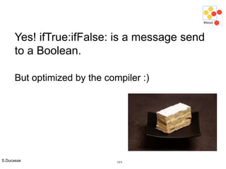S.Ducasse 171
Yes! ifTrue:ifFalse: is a message send
to a Boolean.
But optimized by the compiler :)
 
