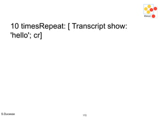 S.Ducasse 172
10 timesRepeat: [ Transcript show:
'hello'; cr]
 