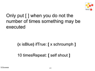S.Ducasse 177
Only put [ ] when you do not the
number of times something may be
executed
(x isBlue) ifTrue: [ x schroumph ]
10 timesRepeat: [ self shout ]
 