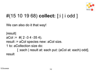 S.Ducasse 192
#(15 10 19 68) collect: [:i | i odd ]
We can also do it that way!
|result|
aCol := #( 2 -3 4 -35 4).
result := aCol species new: aCol size.
1 to: aCollection size do:
[ :each | result at: each put: (aCol at: each) odd].
result
 