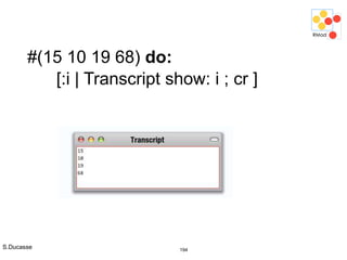 S.Ducasse 194
#(15 10 19 68) do:
[:i | Transcript show: i ; cr ]
 