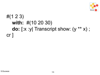 S.Ducasse 195
#(1 2 3)
with: #(10 20 30)
do: [:x :y| Transcript show: (y ** x) ;
cr ]
 