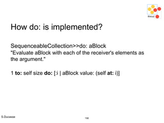 S.Ducasse 198
How do: is implemented?
SequenceableCollection>>do: aBlock
"Evaluate aBlock with each of the receiver's elements as
the argument."
1 to: self size do: [:i | aBlock value: (self at: i)]
 