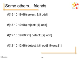 S.Ducasse 199
Some others... friends
#(15 10 19 68) select: [:i|i odd]
#(15 10 19 68) reject: [:i|i odd]
#(12 10 19 68 21) detect: [:i|i odd]
#(12 10 12 68) detect: [:i|i odd] ifNone:[1]
 