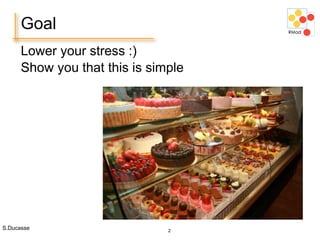 S.Ducasse 2
Goal
Lower your stress :)
Show you that this is simple
 