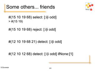 S.Ducasse 200
Some others... friends
#(15 10 19 68) select: [:i|i odd]
> #(15 19)
#(15 10 19 68) reject: [:i|i odd]
#(12 10 19 68 21) detect: [:i|i odd]
#(12 10 12 68) detect: [:i|i odd] ifNone:[1]
 