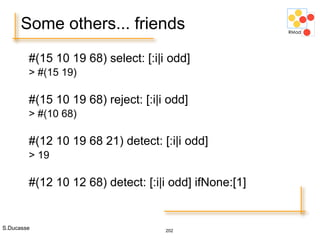 S.Ducasse 202
Some others... friends
#(15 10 19 68) select: [:i|i odd]
> #(15 19)
#(15 10 19 68) reject: [:i|i odd]
> #(10 68)
#(12 10 19 68 21) detect: [:i|i odd]
> 19
#(12 10 12 68) detect: [:i|i odd] ifNone:[1]
 
