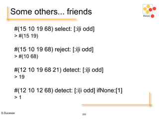 S.Ducasse 203
Some others... friends
#(15 10 19 68) select: [:i|i odd]
> #(15 19)
#(15 10 19 68) reject: [:i|i odd]
> #(10 68)
#(12 10 19 68 21) detect: [:i|i odd]
> 19
#(12 10 12 68) detect: [:i|i odd] ifNone:[1]
> 1
 