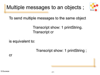S.Ducasse 211
Multiple messages to an objects ;
To send multiple messages to the same object
Transcript show: 1 printString.
Transcript cr
is equivalent to:
Transcript show: 1 printString ;
cr
 
