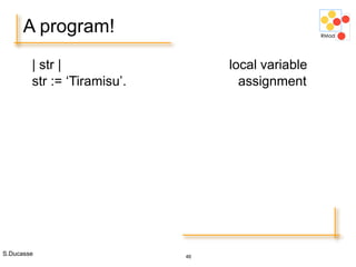 S.Ducasse 46
A program!
| str | local variable
str := ‘Tiramisu’. assignment
 