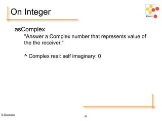 S.Ducasse 82
On Integer
asComplex
"Answer a Complex number that represents value of
the the receiver."
^ Complex real: self imaginary: 0
 