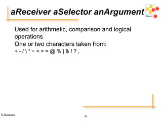 S.Ducasse 99
aReceiver aSelector anArgument
Used for arithmetic, comparison and logical
operations
One or two characters taken from:
+ - /  * ~ < > = @ % | & ! ? ,
 