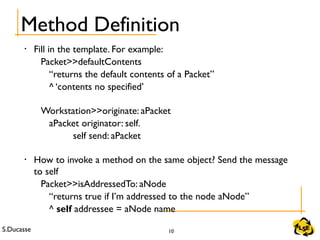 S.Ducasse 10
Method Definition
• Fill in the template. For example:
Packet>>defaultContents
“returns the default contents of a Packet”
^ ‘contents no specified’
Workstation>>originate: aPacket
aPacket originator: self.
self send: aPacket
• How to invoke a method on the same object? Send the message
to self
Packet>>isAddressedTo: aNode
“returns true if I’m addressed to the node aNode”
^ self addressee = aNode name
 