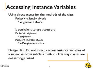 S.Ducasse 11
Accessing InstanceVariables
Using direct access for the methods of the class
Packet>>isSentBy: aNode
^ originator = aNode
is equivalent to use accessors
Packet>>originator
^ originator
Packet>>isSentBy: aNode
^ self originator = aNode
Design Hint: Do not directly access instance variables of
a superclass from subclass methods.This way classes are
not strongly linked.
 