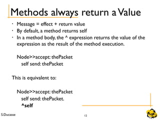 S.Ducasse 12
Methods always return aValue
• Message = effect + return value
• By default, a method returns self
• In a method body, the ^ expression returns the value of the
expression as the result of the method execution.
Node>>accept: thePacket
self send: thePacket
This is equivalent to:
Node>>accept: thePacket
self send: thePacket.
^self
12
 