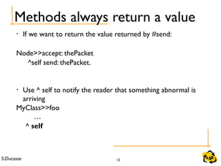 S.Ducasse 13
Methods always return a value
• If we want to return the value returned by #send:
Node>>accept: thePacket
^self send: thePacket.
• Use ^ self to notify the reader that something abnormal is
arriving
MyClass>>foo
…
^ self
 