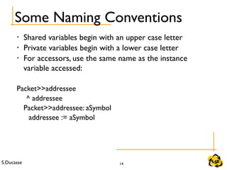 S.Ducasse 14
Some Naming Conventions
• Shared variables begin with an upper case letter
• Private variables begin with a lower case letter
• For accessors, use the same name as the instance
variable accessed:
Packet>>addressee
^ addressee
Packet>>addressee: aSymbol
addressee := aSymbol
 
