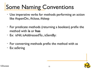 S.Ducasse 15
Some Naming Conventions
• Use imperative verbs for methods performing an action
like #openOn:, #close, #sleep
• For predicate methods (returning a boolean) prefix the
method with is or has
• Ex: isNil, isAddressedTo:, isSentBy:
• For converting methods prefix the method with as
• Ex: asString
 