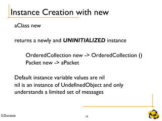 S.Ducasse 19
Instance Creation with new
aClass new
returns a newly and UNINITIALIZED instance
OrderedCollection new -> OrderedCollection ()
Packet new -> aPacket
Default instance variable values are nil
nil is an instance of UndefinedObject and only
understands a limited set of messages
 