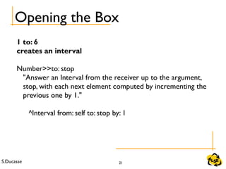 S.Ducasse 21
Opening the Box
1 to: 6
creates an interval
Number>>to: stop
"Answer an Interval from the receiver up to the argument,
stop, with each next element computed by incrementing the
previous one by 1."
^Interval from: self to: stop by: 1
 