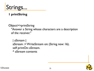 S.Ducasse 22
Strings...
1 printString
Object>>printString
"Answer a String whose characters are a description
of the receiver."
| aStream |
aStream := WriteStream on: (String new: 16).
self printOn: aStream.
^ aStream contents
 