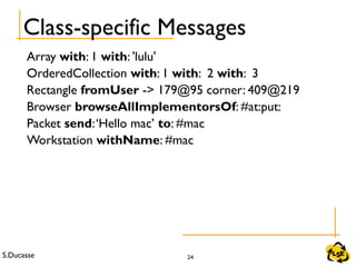 S.Ducasse 24
Class-specific Messages
Array with: 1 with: 'lulu'
OrderedCollection with: 1 with: 2 with: 3
Rectangle fromUser -> 179@95 corner: 409@219
Browser browseAllImplementorsOf: #at:put:
Packet send:‘Hello mac’ to: #mac
Workstation withName: #mac
 