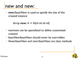 S.Ducasse 25
new and new:
• new:/basicNew: is used to specify the size of the
created instance
Array new: 4 -> #(nil nil nil nil)
• new/new: can be specialized to define customized
creation
• basicNew/basicNew: should never be overridden
• #new/basicNew and new:/basicNew: are class methods
 