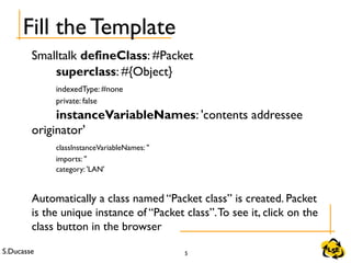 S.Ducasse 5
Fill the Template
Smalltalk defineClass: #Packet
superclass: #{Object}
indexedType: #none
private: false
instanceVariableNames: 'contents addressee
originator'
classInstanceVariableNames: ''
imports: ''
category: 'LAN'
Automatically a class named “Packet class” is created. Packet
is the unique instance of “Packet class”.To see it, click on the
class button in the browser
 