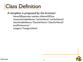 S.Ducasse 6
Class Definition
A template is proposed by the browser:
NameOfSuperclass subclass: #NameOfClass
instanceVariableNames: 'instVarName1 instVarName2'
classVariableNames: 'ClassVarName1 ClassVarName2'
poolDictionaries: ''
category: 'CategoryName’
 