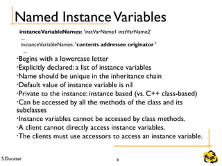 S.Ducasse 8
Named InstanceVariables
instanceVariableNames: 'instVarName1 instVarName2'
...
instanceVariableNames: 'contents addressee originator '
...
•Begins with a lowercase letter
•Explicitly declared: a list of instance variables
•Name should be unique in the inheritance chain
•Default value of instance variable is nil
•Private to the instance: instance based (vs. C++ class-based)
•Can be accessed by all the methods of the class and its
subclasses
•Instance variables cannot be accessed by class methods.
•A client cannot directly access instance variables.
•The clients must use accessors to access an instance variable.
 