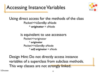 S.Ducasse 10
Accessing InstanceVariables
Using direct access for the methods of the class
Packet>>isSentBy: aNode
^ originator = aNode
is equivalent to use accessors
Packet>>originator
^ originator
Packet>>isSentBy: aNode
^ self originator = aNode
Design Hint: Do not directly access instance
variables of a superclass from subclass methods.
This way classes are not strongly linked.
 