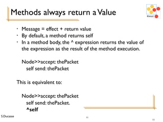S.Ducasse 11
Methods always return aValue
• Message = effect + return value
• By default, a method returns self
• In a method body, the ^ expression returns the value of
the expression as the result of the method execution.
Node>>accept: thePacket
self send: thePacket
This is equivalent to:
Node>>accept: thePacket
self send: thePacket.
^self
11
 