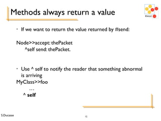 S.Ducasse 12
Methods always return a value
• If we want to return the value returned by #send:
Node>>accept: thePacket
^self send: thePacket.
• Use ^ self to notify the reader that something abnormal
is arriving
MyClass>>foo
…
^ self
 