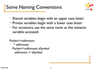 S.Ducasse 13
Some Naming Conventions
• Shared variables begin with an upper case letter
• Private variables begin with a lower case letter
• For accessors, use the same name as the instance
variable accessed:
Packet>>addressee
^ addressee
Packet>>addressee: aSymbol
addressee := aSymbol
 