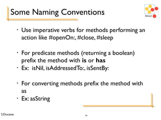S.Ducasse 14
Some Naming Conventions
• Use imperative verbs for methods performing an
action like #openOn:, #close, #sleep
• For predicate methods (returning a boolean)
prefix the method with is or has
• Ex: isNil, isAddressedTo:, isSentBy:
• For converting methods prefix the method with
as
• Ex: asString
 